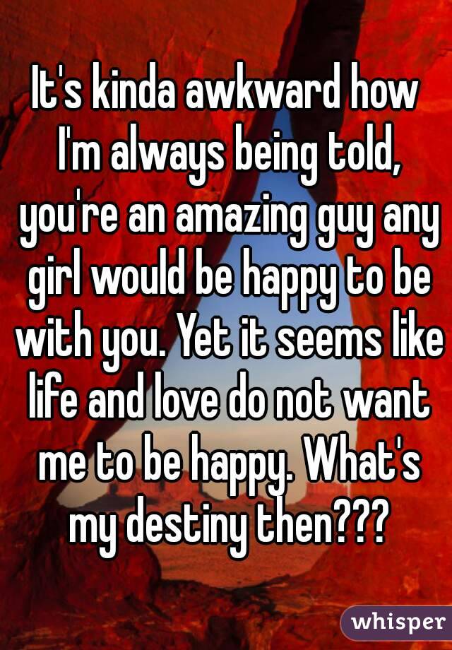 It's kinda awkward how I'm always being told, you're an amazing guy any girl would be happy to be with you. Yet it seems like life and love do not want me to be happy. What's my destiny then???