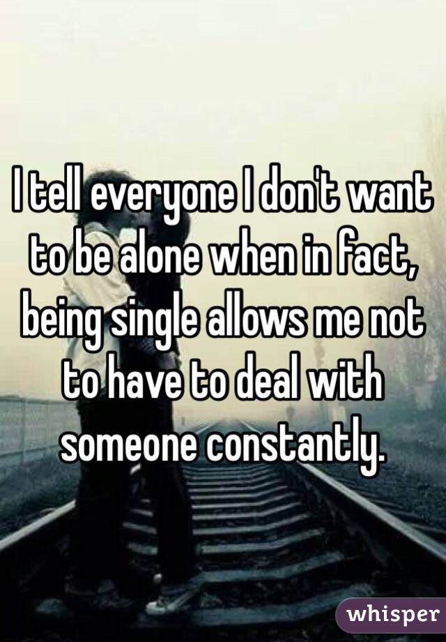 I tell everyone I don't want to be alone when in fact, being single allows me not to have to deal with someone constantly. 