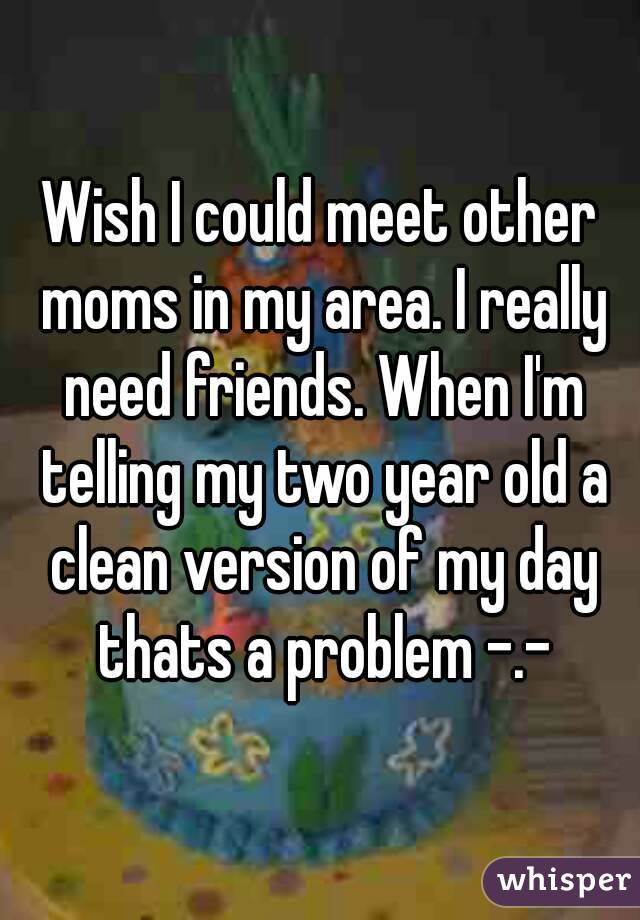 Wish I could meet other moms in my area. I really need friends. When I'm telling my two year old a clean version of my day thats a problem -.-