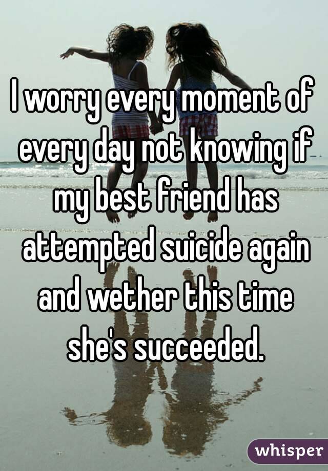 I worry every moment of every day not knowing if my best friend has attempted suicide again and wether this time she's succeeded.