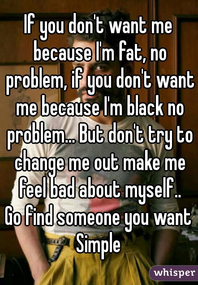 If you don't want me because I'm fat, no problem, if you don't want me because I'm black no problem... But don't try to change me out make me feel bad about myself..
Go find someone you want
Simple