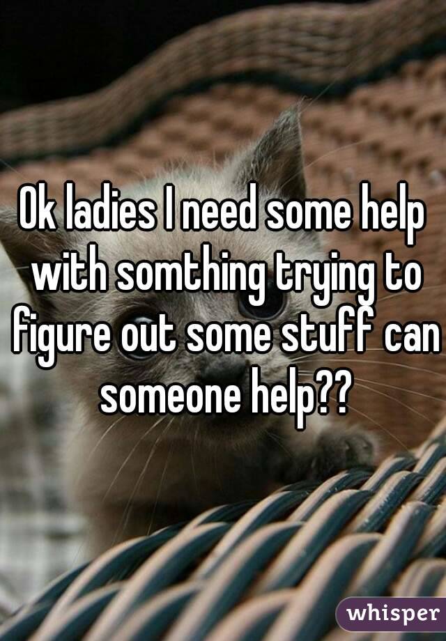 Ok ladies I need some help with somthing trying to figure out some stuff can someone help??