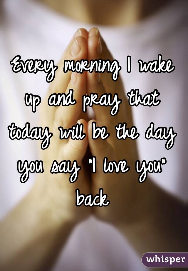 Every morning I wake up and pray that today will be the day you say "I love you" back 