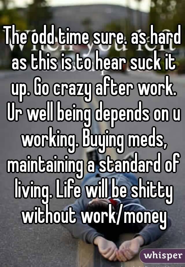 The odd time sure. as hard as this is to hear suck it up. Go crazy after work. Ur well being depends on u working. Buying meds, maintaining a standard of living. Life will be shitty without work/money