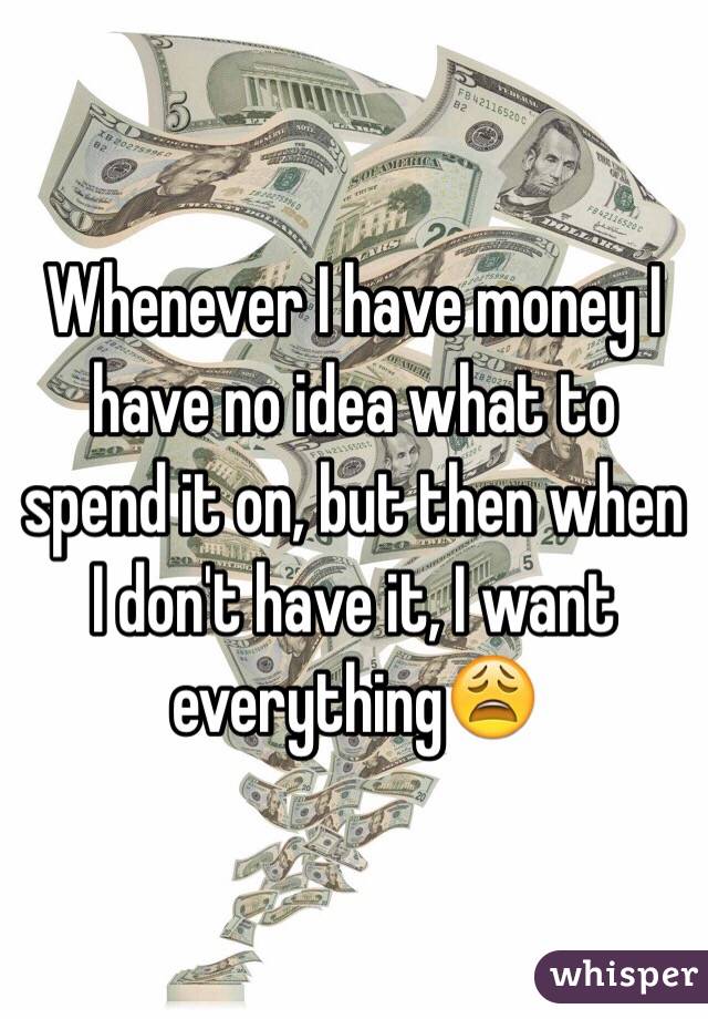 Whenever I have money I have no idea what to spend it on, but then when I don't have it, I want everything😩