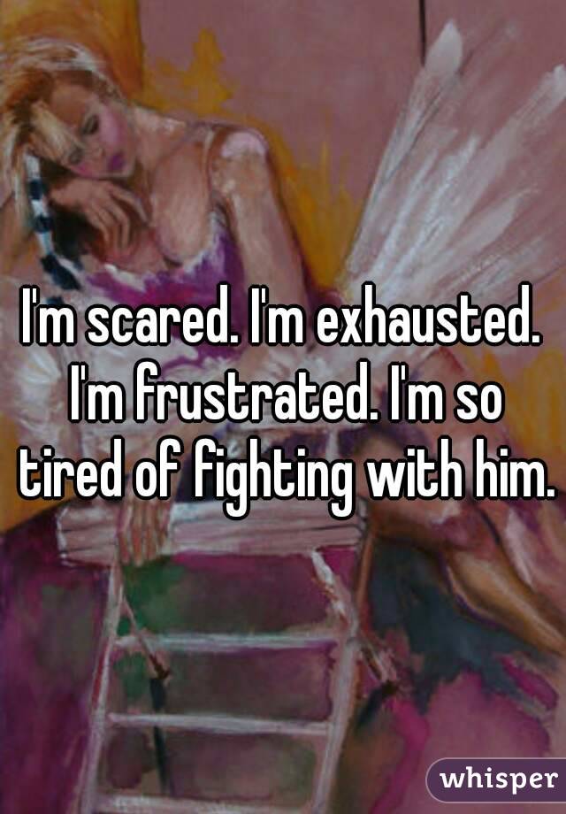 I'm scared. I'm exhausted. I'm frustrated. I'm so tired of fighting with him.
