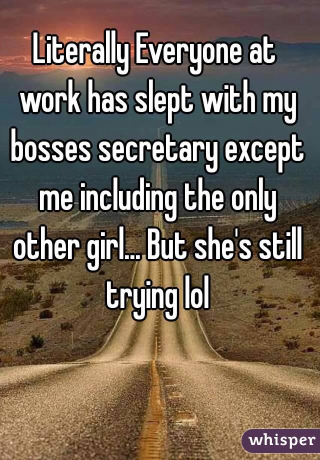 Literally Everyone at work has slept with my bosses secretary except me including the only other girl... But she's still trying lol