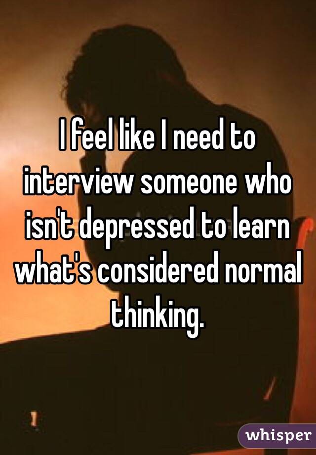 I feel like I need to interview someone who isn't depressed to learn what's considered normal thinking.