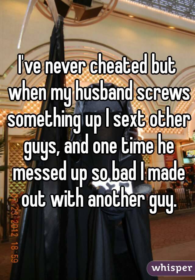 I've never cheated but when my husband screws something up I sext other guys, and one time he messed up so bad I made out with another guy.