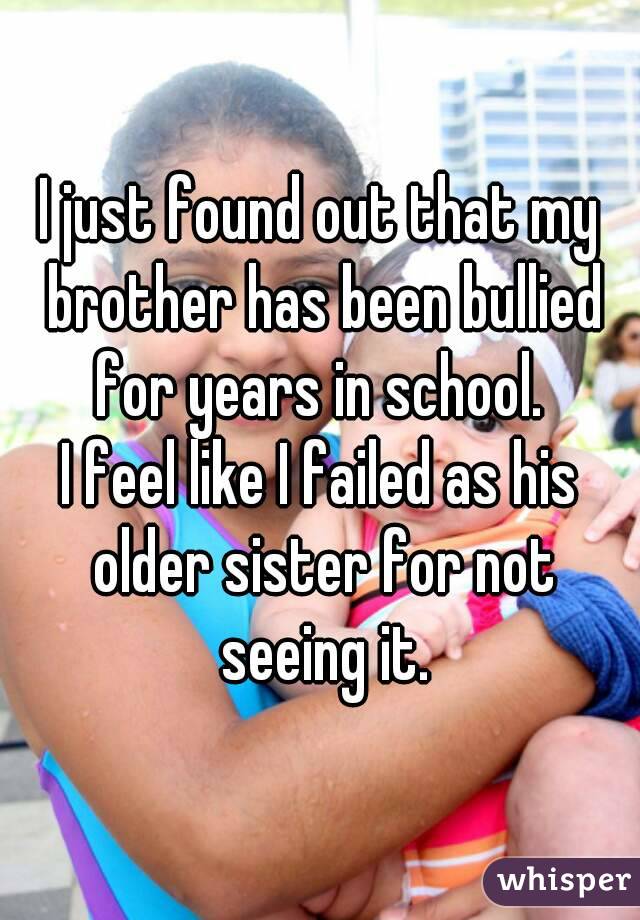 I just found out that my brother has been bullied for years in school. 
I feel like I failed as his older sister for not seeing it.
