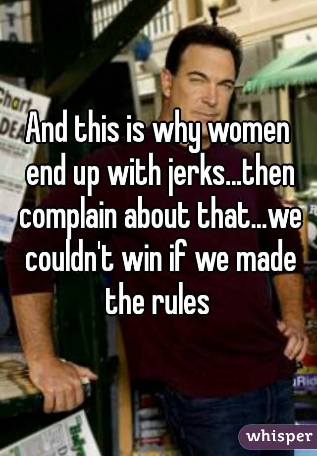 And this is why women end up with jerks...then complain about that...we couldn't win if we made the rules 