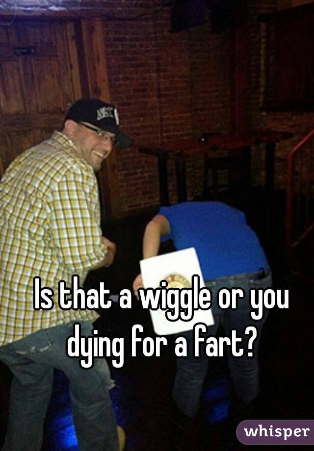 Is that a wiggle or you dying for a fart? 