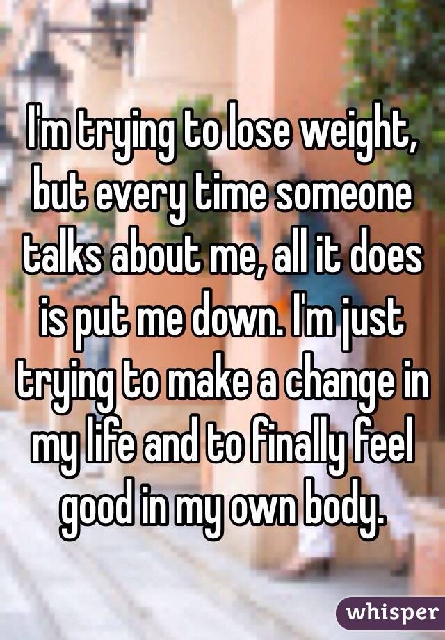 I'm trying to lose weight, but every time someone talks about me, all it does is put me down. I'm just trying to make a change in my life and to finally feel good in my own body. 