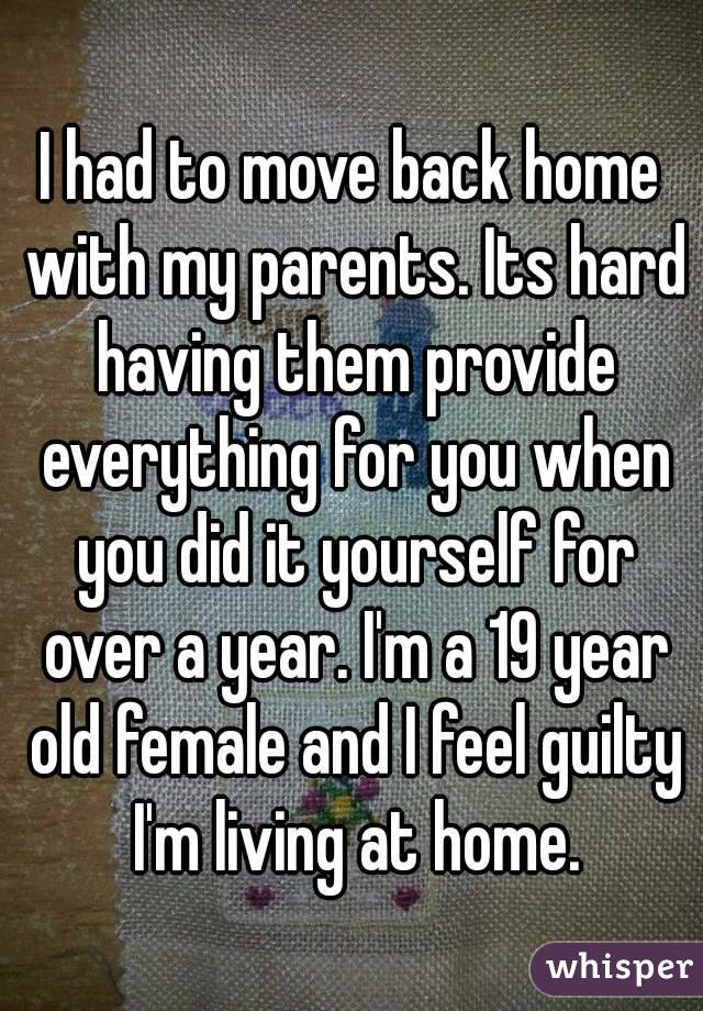 I had to move back home with my parents. Its hard having them provide everything for you when you did it yourself for over a year. I'm a 19 year old female and I feel guilty I'm living at home.