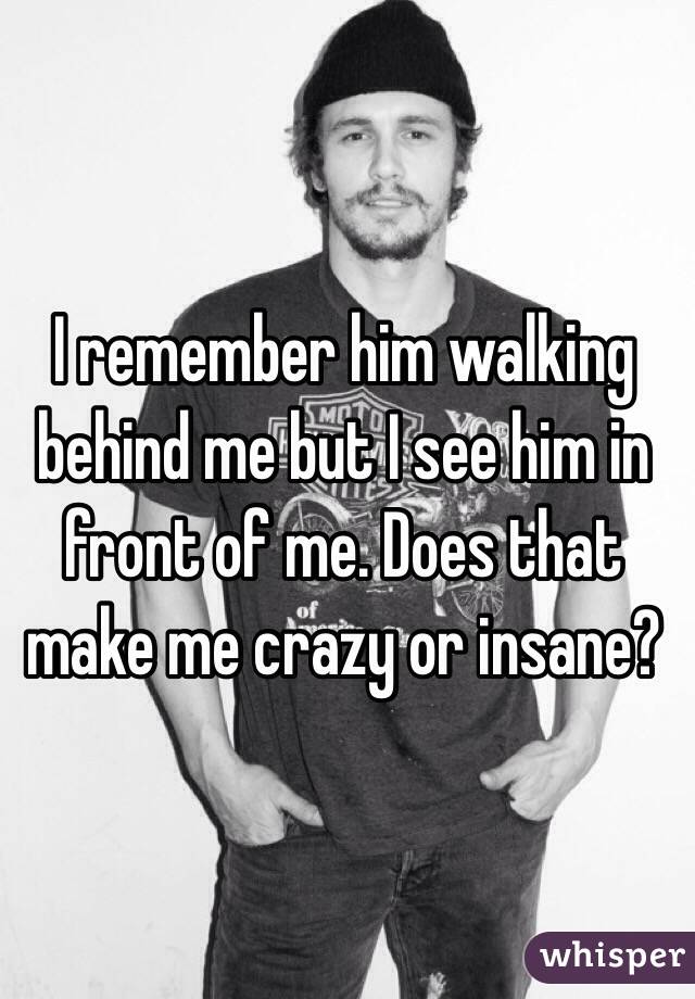 I remember him walking behind me but I see him in front of me. Does that make me crazy or insane? 