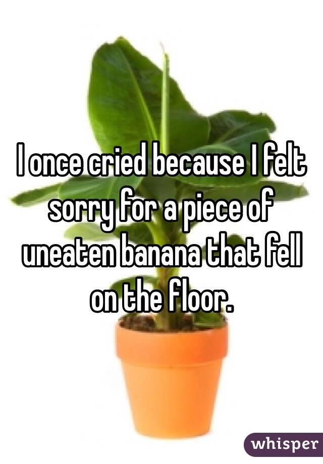 I once cried because I felt sorry for a piece of uneaten banana that fell on the floor. 