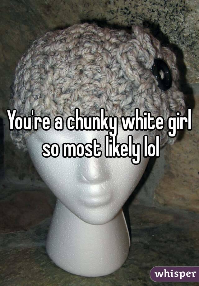 You're a chunky white girl so most likely lol