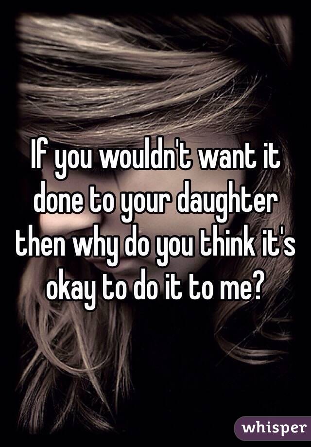 If you wouldn't want it done to your daughter then why do you think it's okay to do it to me? 