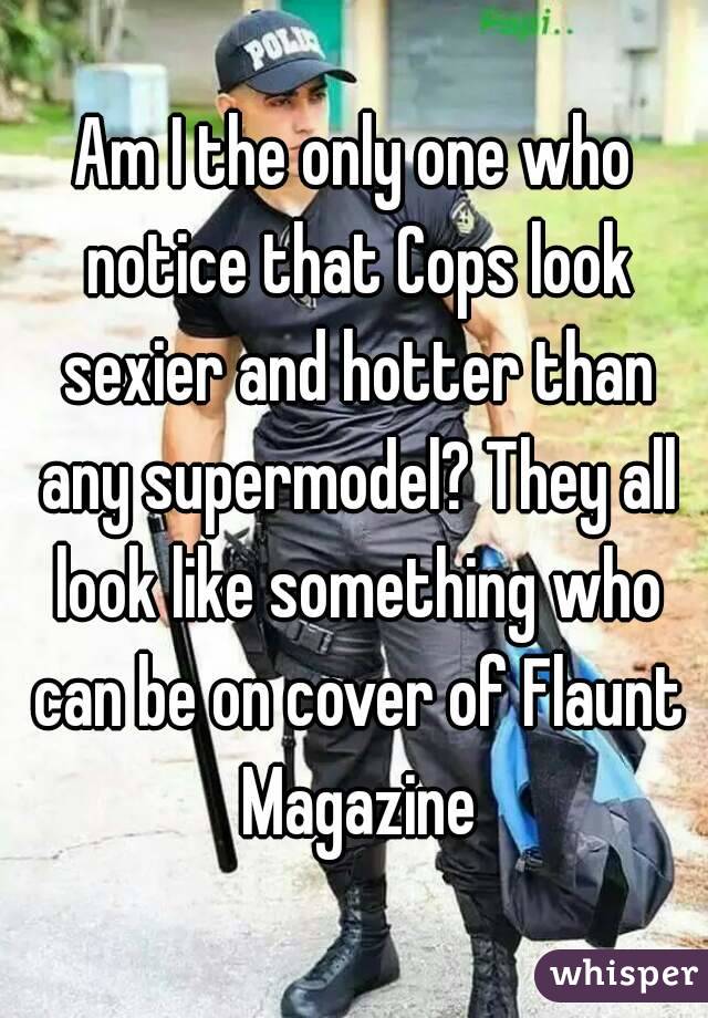 Am I the only one who notice that Cops look sexier and hotter than any supermodel? They all look like something who can be on cover of Flaunt Magazine