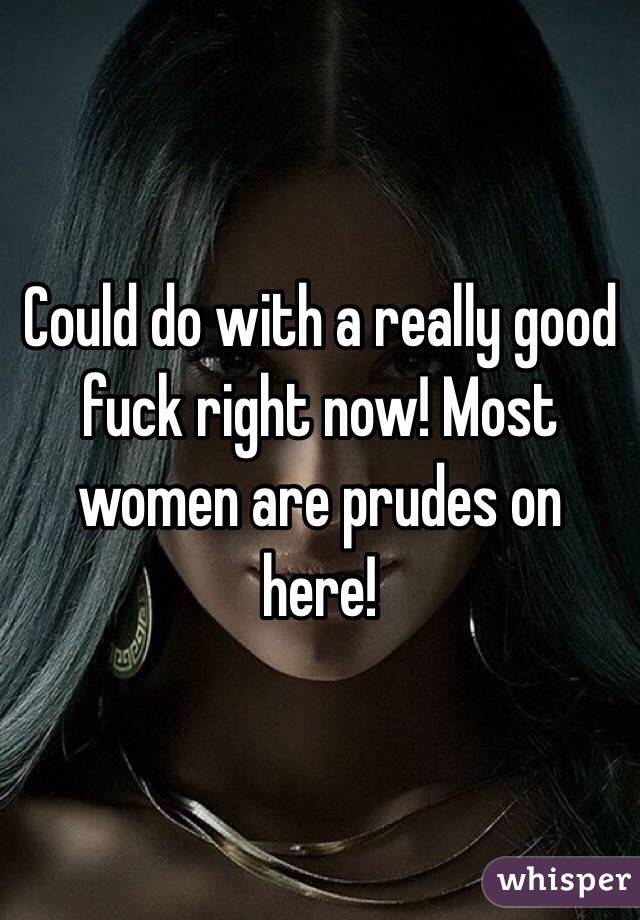 Could do with a really good fuck right now! Most women are prudes on here!  