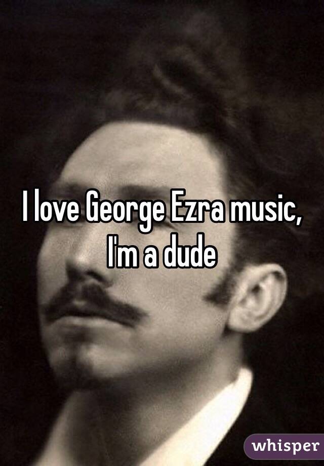 I love George Ezra music, I'm a dude 