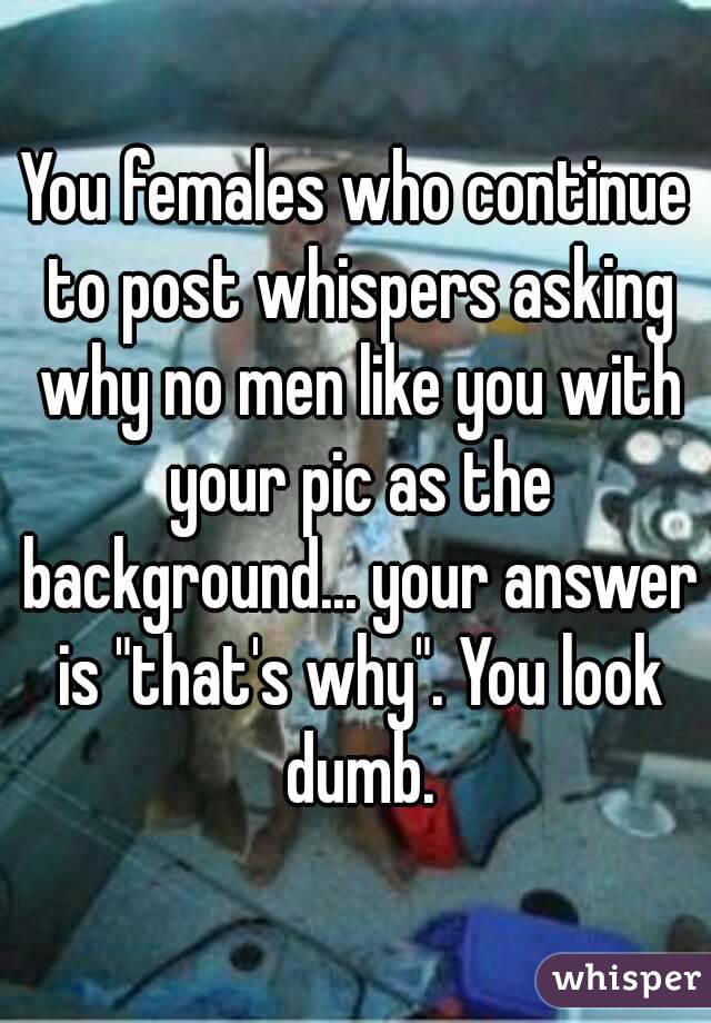 You females who continue to post whispers asking why no men like you with your pic as the background... your answer is "that's why". You look dumb.