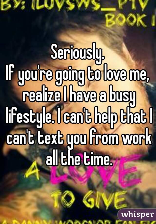 Seriously.
If you're going to love me, realize I have a busy lifestyle. I can't help that I can't text you from work all the time.
