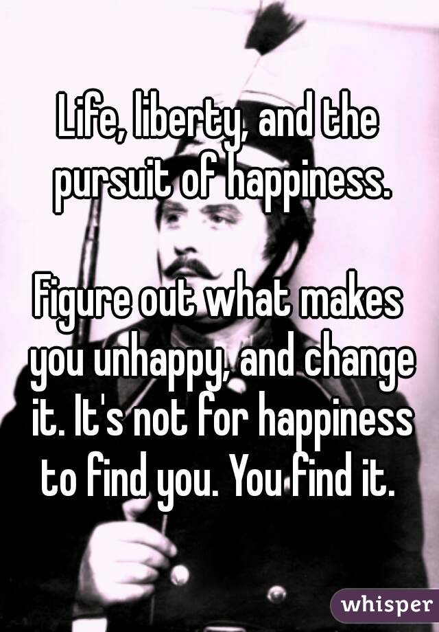 Life, liberty, and the pursuit of happiness.

Figure out what makes you unhappy, and change it. It's not for happiness to find you. You find it. 