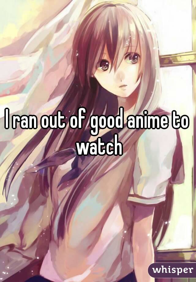 I ran out of good anime to watch