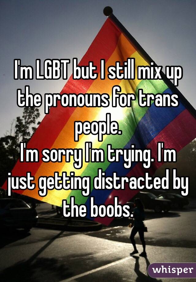 I'm LGBT but I still mix up the pronouns for trans people. 
I'm sorry I'm trying. I'm just getting distracted by the boobs. 