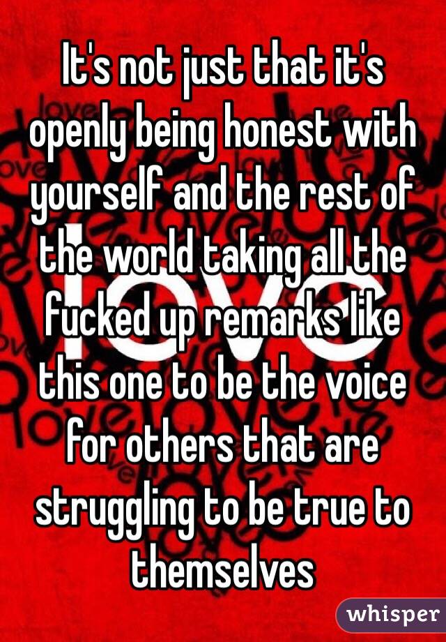 It's not just that it's openly being honest with yourself and the rest of the world taking all the fucked up remarks like this one to be the voice for others that are struggling to be true to themselves 