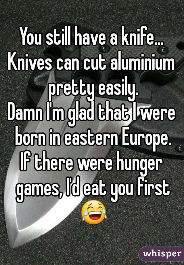 You still have a knife...
Knives can cut aluminium pretty easily.
Damn I'm glad that I were born in eastern Europe.
If there were hunger games, I'd eat you first 😂