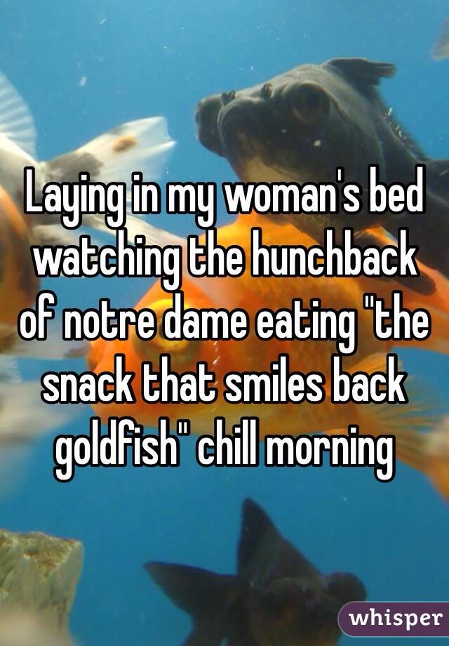 Laying in my woman's bed watching the hunchback of notre dame eating "the snack that smiles back goldfish" chill morning 