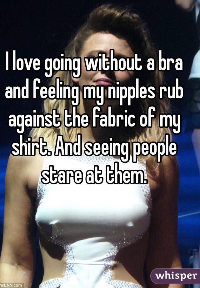 I love going without a bra and feeling my nipples rub against the fabric of my shirt. And seeing people stare at them. 