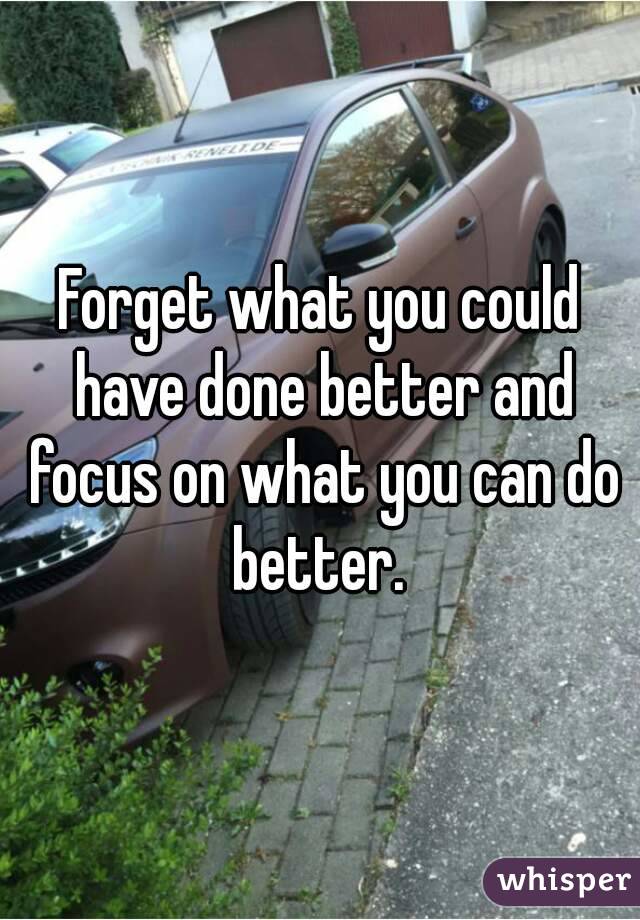 Forget what you could have done better and focus on what you can do better. 