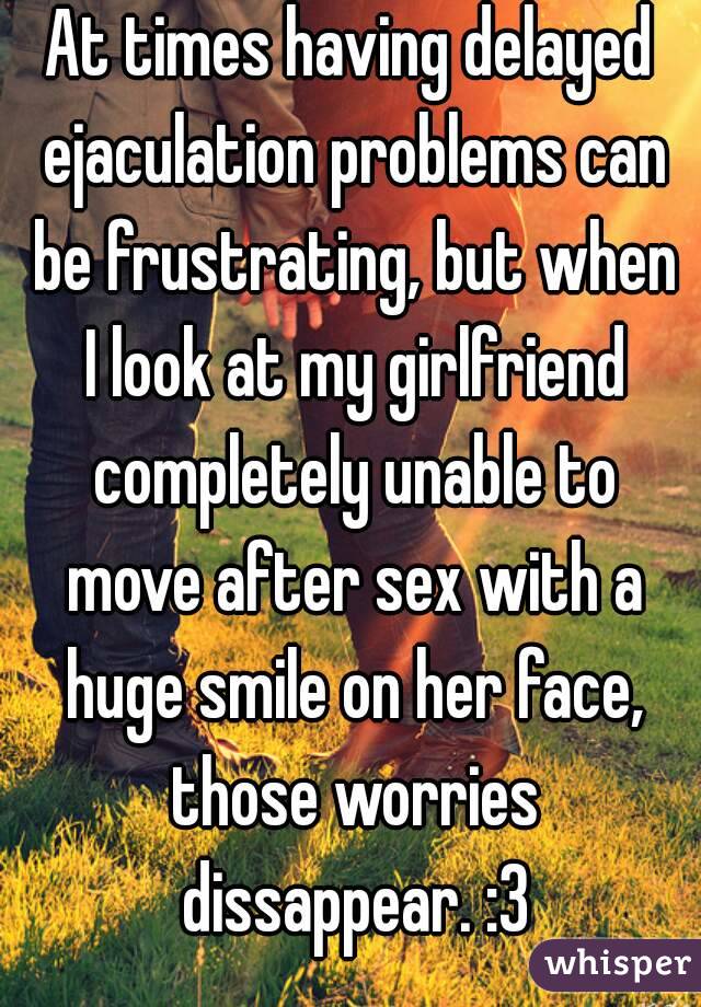 At times having delayed ejaculation problems can be frustrating, but when I look at my girlfriend completely unable to move after sex with a huge smile on her face, those worries dissappear. :3