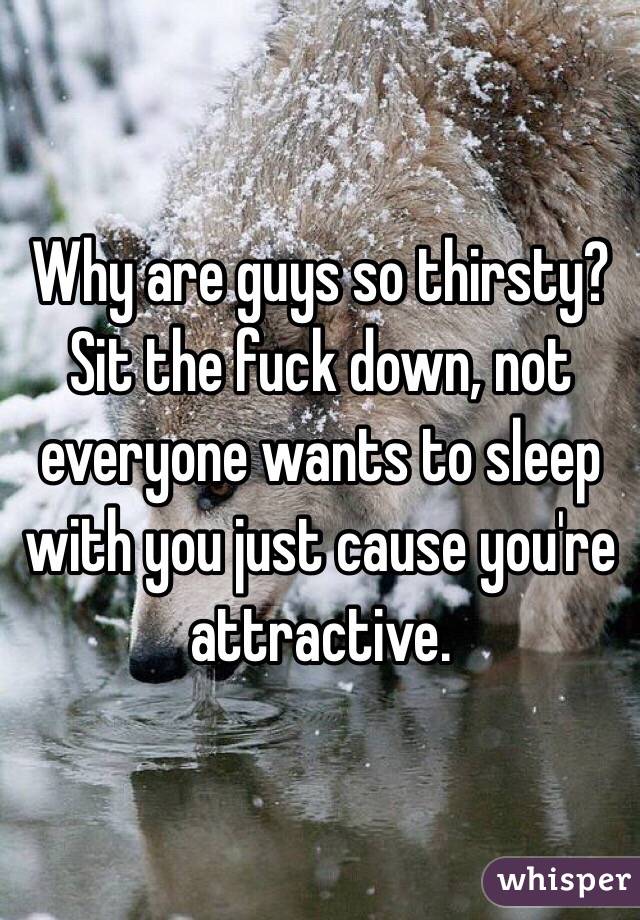 Why are guys so thirsty? Sit the fuck down, not everyone wants to sleep with you just cause you're attractive.