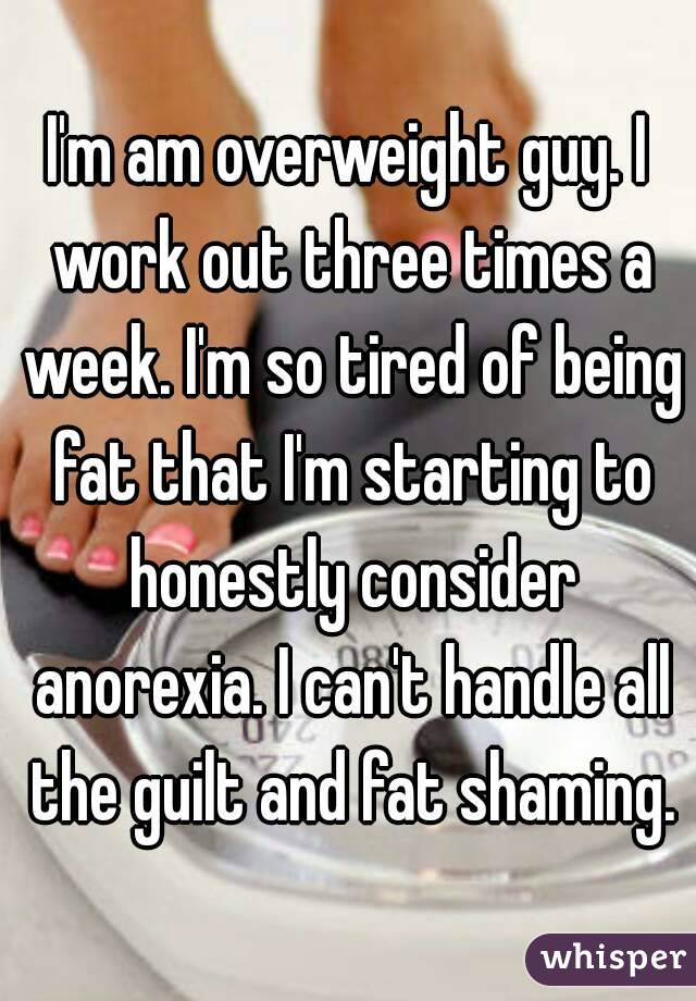 I'm am overweight guy. I work out three times a week. I'm so tired of being fat that I'm starting to honestly consider anorexia. I can't handle all the guilt and fat shaming.