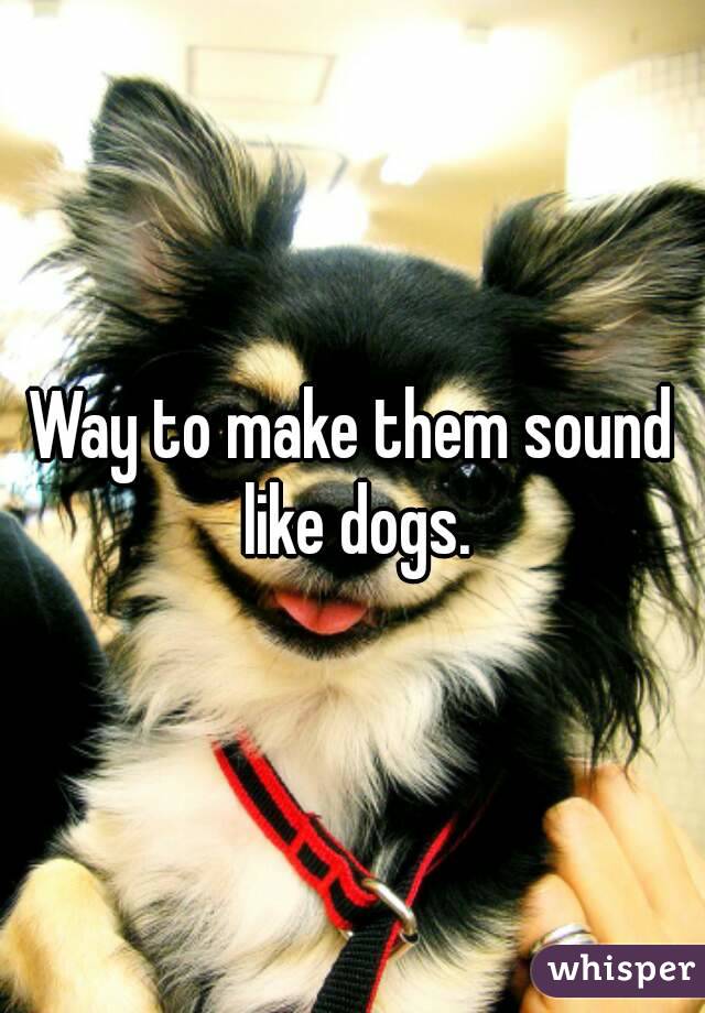 Way to make them sound like dogs.