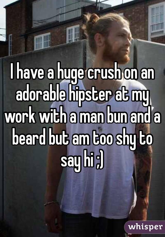 I have a huge crush on an adorable hipster at my work with a man bun and a beard but am too shy to say hi ;)