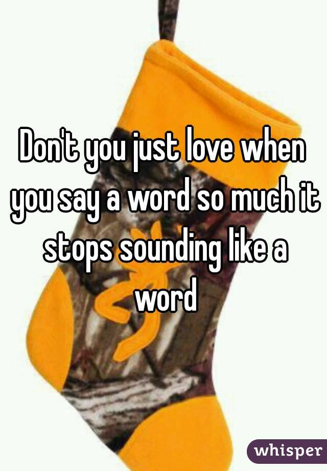 Don't you just love when you say a word so much it stops sounding like a word