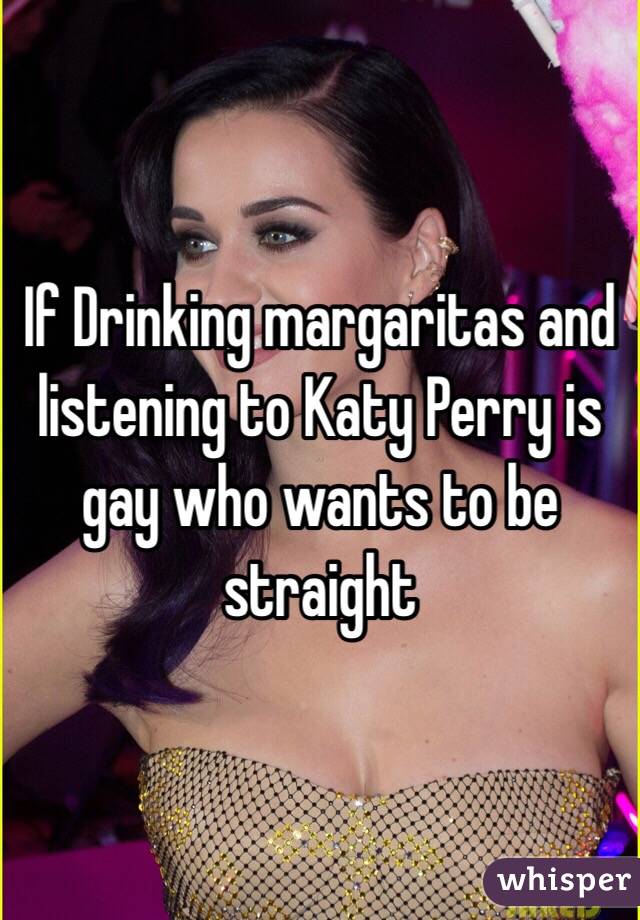 If Drinking margaritas and listening to Katy Perry is gay who wants to be straight