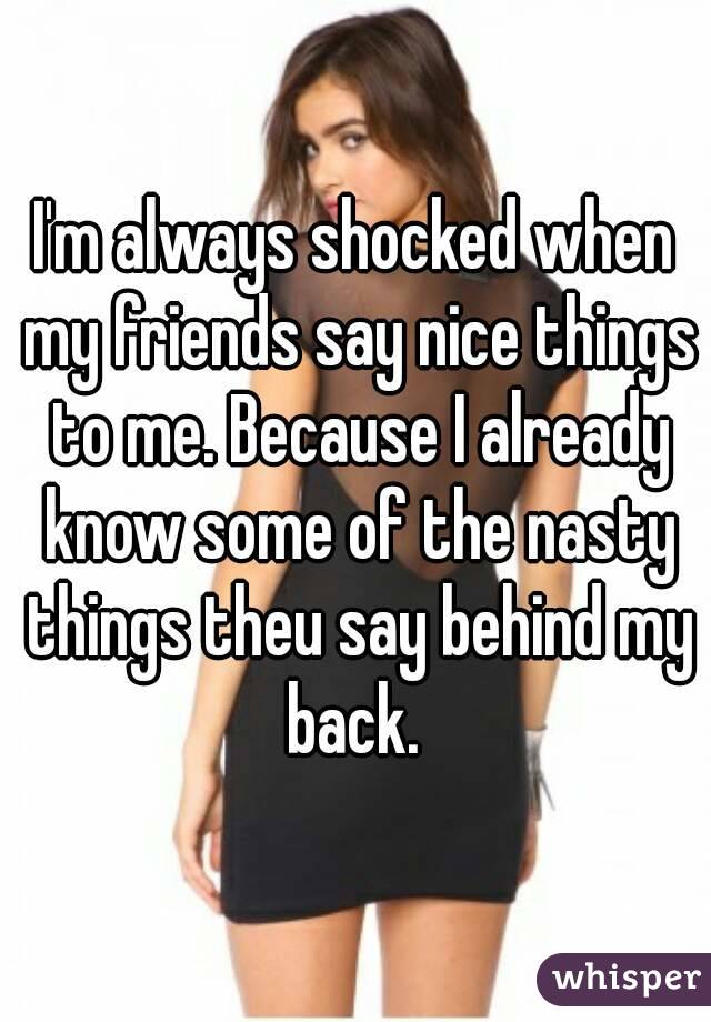 I'm always shocked when my friends say nice things to me. Because I already know some of the nasty things theu say behind my back. 