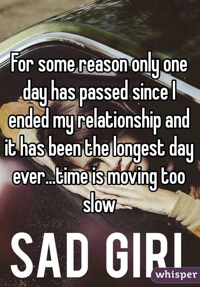 For some reason only one day has passed since I ended my relationship and it has been the longest day ever...time is moving too slow