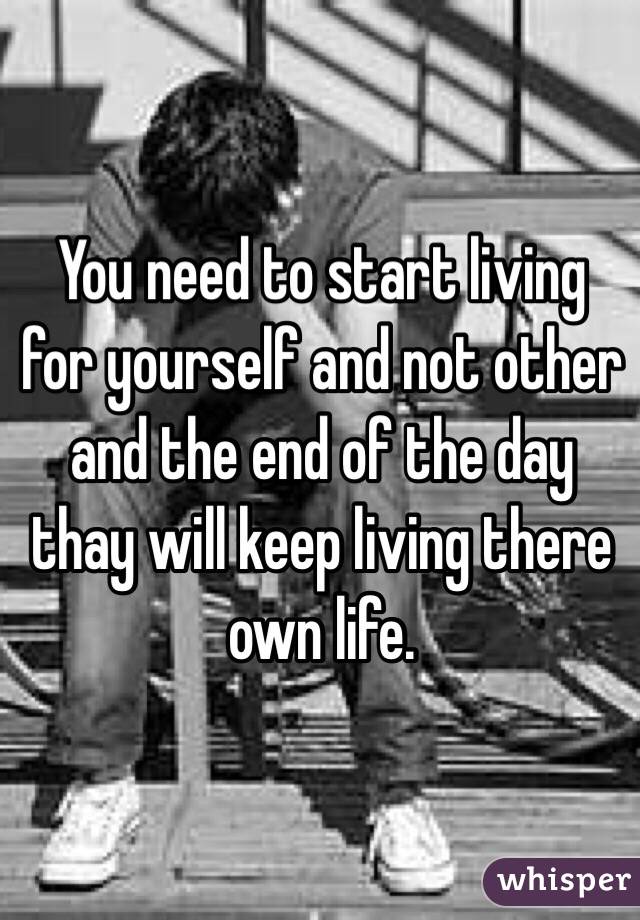 You need to start living for yourself and not other and the end of the day thay will keep living there own life.