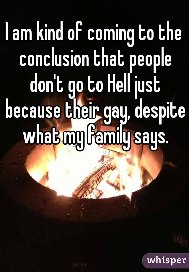 I am kind of coming to the conclusion that people don't go to Hell just because their gay, despite what my family says.