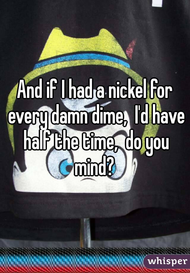 And if I had a nickel for every damn dime,  I'd have half the time,  do you mind? 