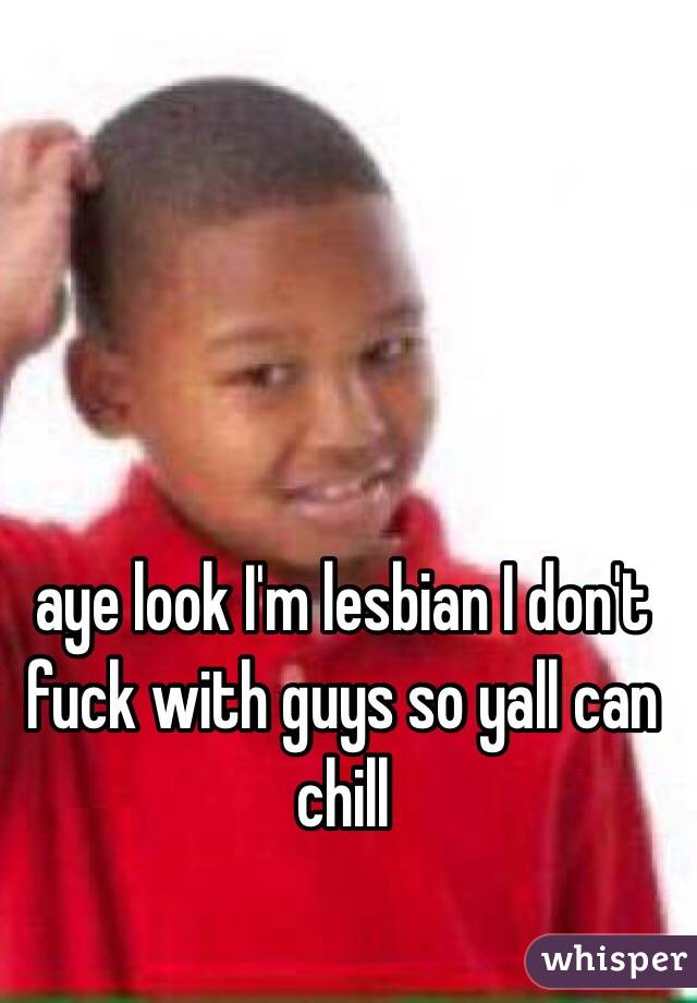 aye look I'm lesbian I don't fuck with guys so yall can chill 
