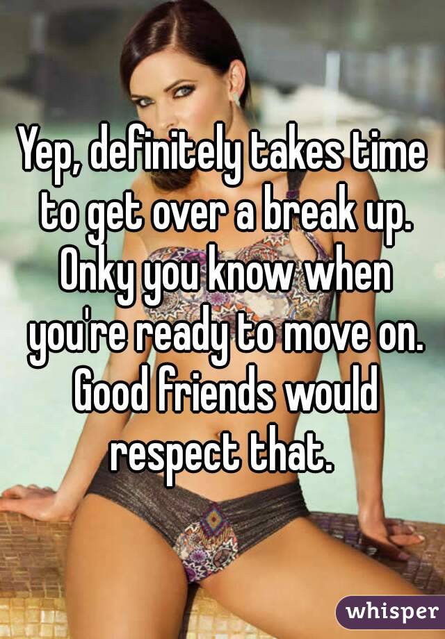 Yep, definitely takes time to get over a break up. Onky you know when you're ready to move on. Good friends would respect that. 