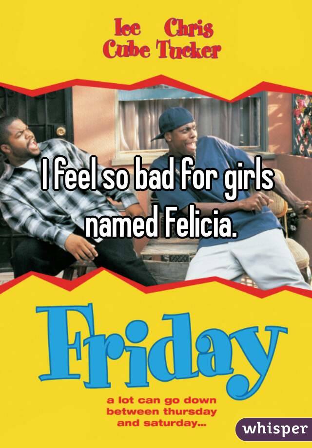 I feel so bad for girls named Felicia.
